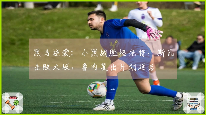 黑马逆袭：小黑战胜格老将，斯瓦击败大坂，鲁内复出计划延后