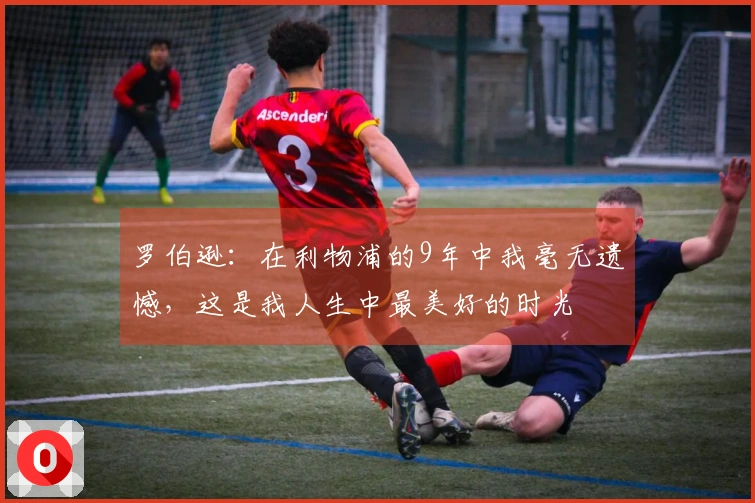 罗伯逊：在利物浦的9年中我毫无遗憾，这是我人生中最美好的时光